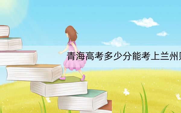 青海高考多少分能考上兰州财经大学？2024年文科最低436分 理科投档线380分