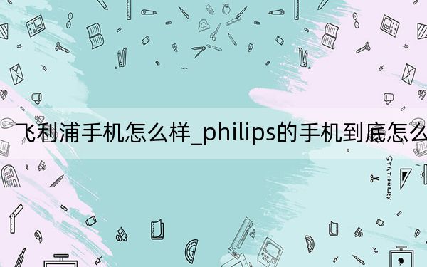 飞利浦手机怎么样_philips的手机到底怎么样