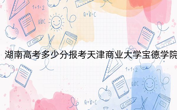 湖南高考多少分报考天津商业大学宝德学院?附2022-2024年最低录取分数线