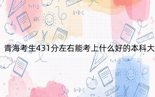 青海考生431分左右能考上什么好的本科大学？（供2025届高三考生参考）