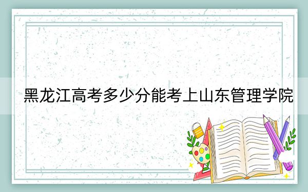 黑龙江高考多少分能考上山东管理学院？附2022-2024年最低录取分数线