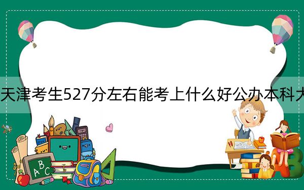天津考生527分左右能考上什么好公办本科大学？（附带近三年高考大学录取名单）