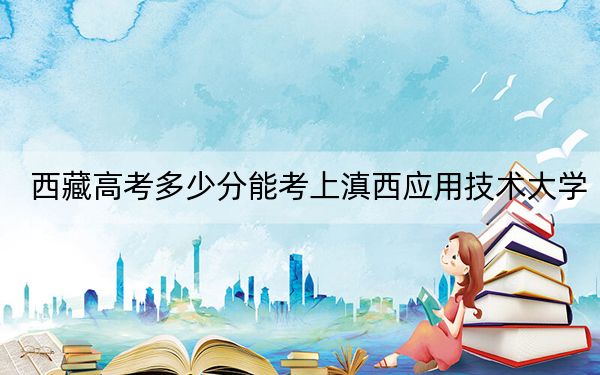 西藏高考多少分能考上滇西应用技术大学？附2022-2024年最低录取分数线