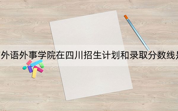 重庆外语外事学院在四川招生计划和录取分数线是多少？2025四川考生参考