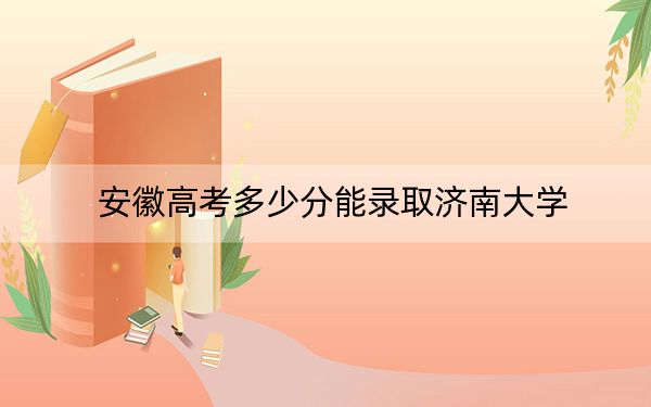 安徽高考多少分能录取济南大学？2024年历史类最低552分 物理类投档线559分