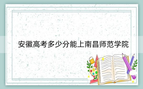 安徽高考多少分能上南昌师范学院？附2022-2024年最低录取分数线