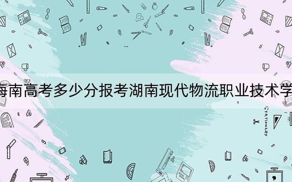 海南高考多少分报考湖南现代物流职业技术学院？2024年综合投档线454分