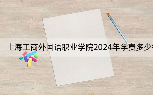 上海工商外国语职业学院2024年学费多少钱？每年26800元（各专业收费标准）