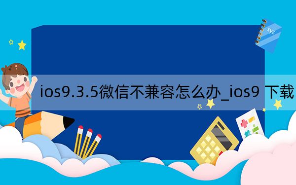 ios9.3.5微信不兼容怎么办_ios9 下载