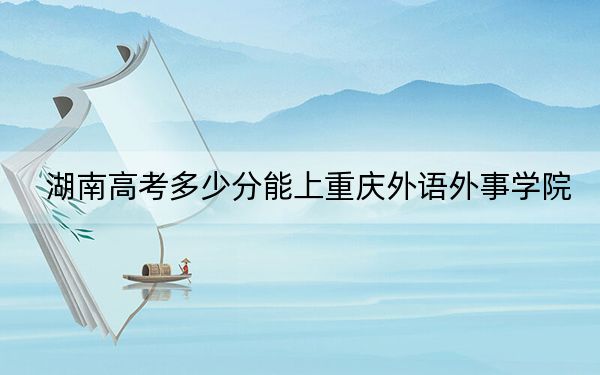 湖南高考多少分能上重庆外语外事学院？附2022-2024年最低录取分数线
