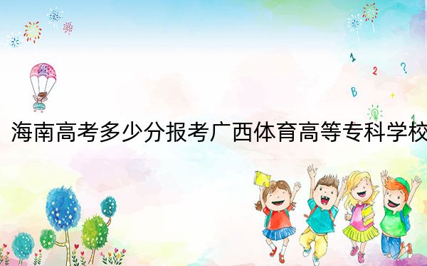 海南高考多少分报考广西体育高等专科学校？2024年最低分数线468分