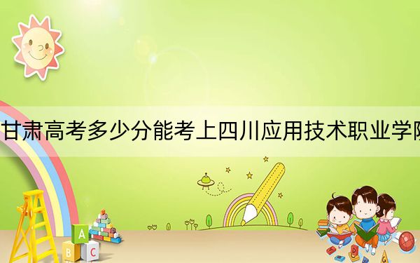 甘肃高考多少分能考上四川应用技术职业学院？附2022-2024年最低录取分数线