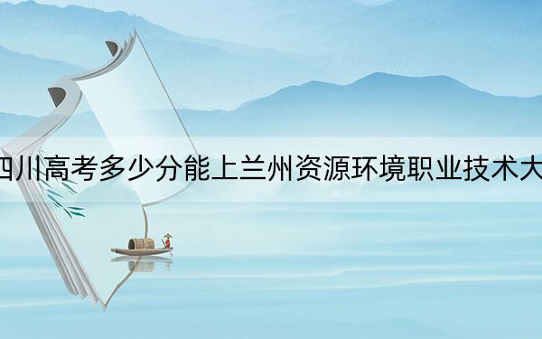 四川高考多少分能上兰州资源环境职业技术大学？2024年文科投档线422分 理科录取分423分