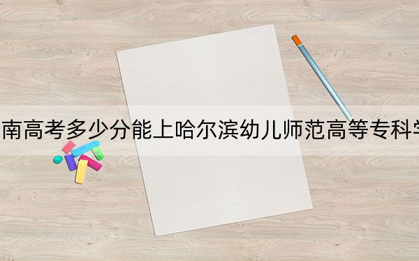 湖南高考多少分能上哈尔滨幼儿师范高等专科学校？附2022-2024年最低录取分数线