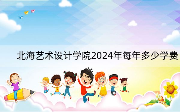 北海艺术设计学院2024年每年多少学费?每年21000元(供广西考生参考)
