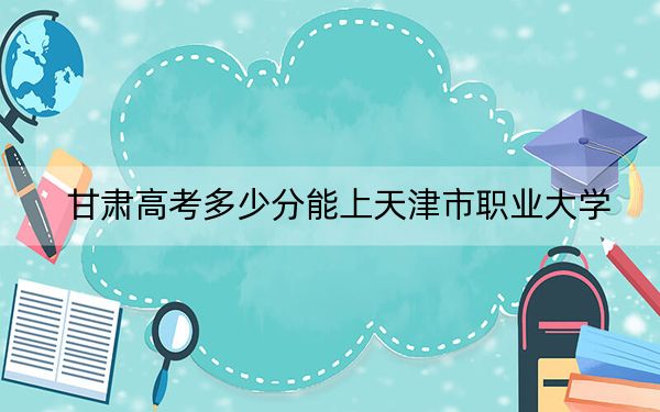 甘肃高考多少分能上天津市职业大学？附2022-2024年最低录取分数线