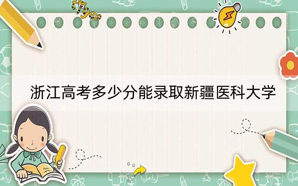 浙江高考多少分能录取新疆医科大学？2024年综合录取分485分