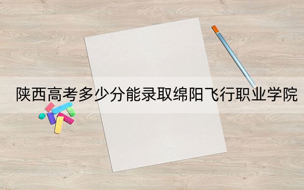 陕西高考多少分能录取绵阳飞行职业学院？2024年文科录取分279分 理科217分