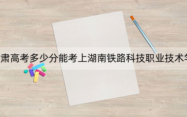甘肃高考多少分能考上湖南铁路科技职业技术学院？2024年历史类投档线414分 物理类录取分384分