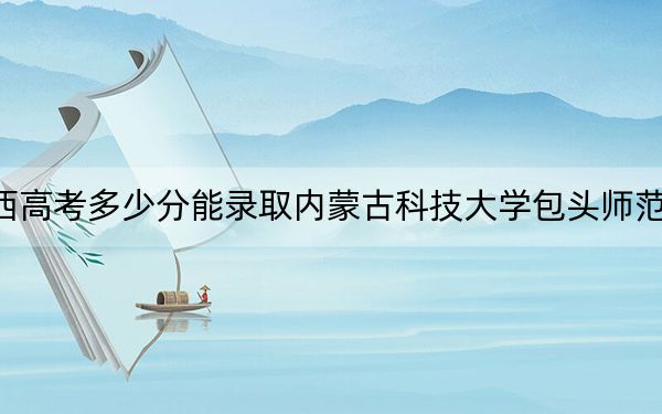 广西高考多少分能录取内蒙古科技大学包头师范学院?附2022-2024年最低录取分数线