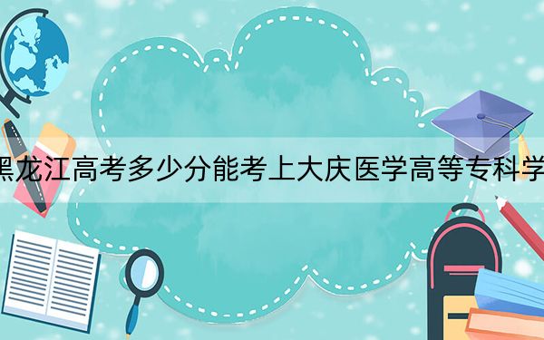 黑龙江高考多少分能考上大庆医学高等专科学校？2024年历史类396分 物理类投档线351分