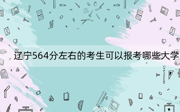 辽宁564分左右的考生可以报考哪些大学？（供2025年考生参考）