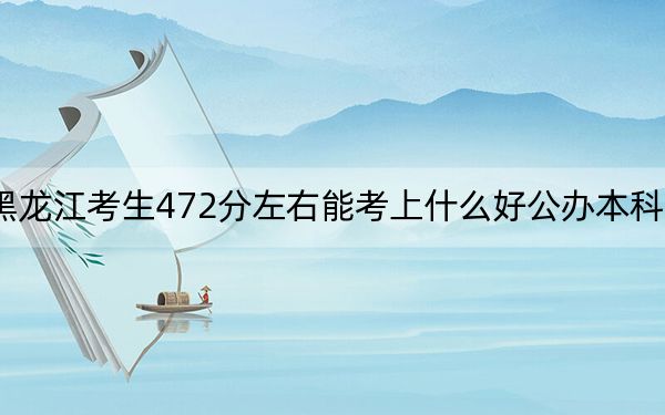 黑龙江考生472分左右能考上什么好公办本科大学？（附带2022-2024年472录取名单）