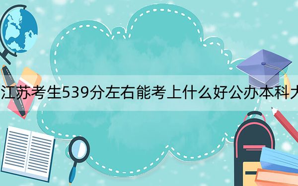 江苏考生539分左右能考上什么好公办本科大学?(附带2022-2024年539左右大学名单)