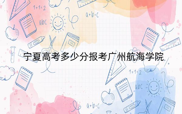 宁夏高考多少分报考广州航海学院？附2022-2024年最低录取分数线