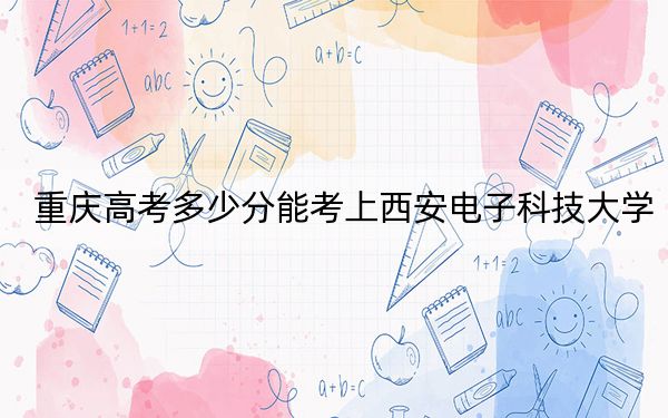 重庆高考多少分能考上西安电子科技大学？2024年历史类录取分574分 物理类631分