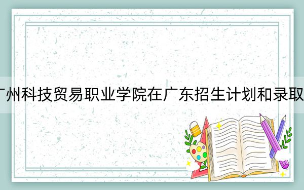 2024年广州科技贸易职业学院在广东招生计划和录取分数线是多少？广东考生2025年参考