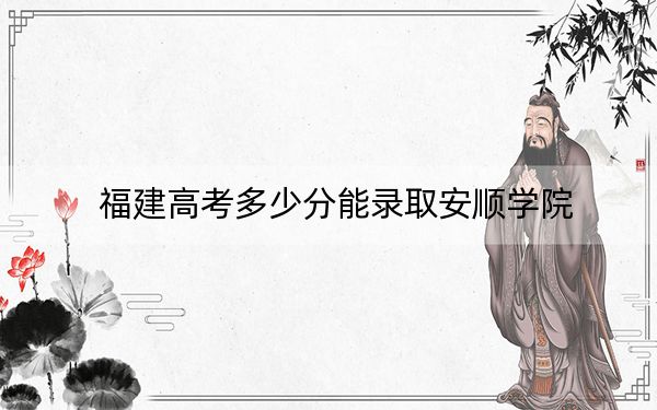福建高考多少分能录取安顺学院？2024年历史类479分 物理类录取分504分