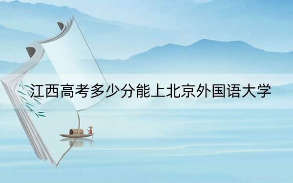 江西高考多少分能上北京外国语大学？2024年历史类录取分609分 物理类最低604分