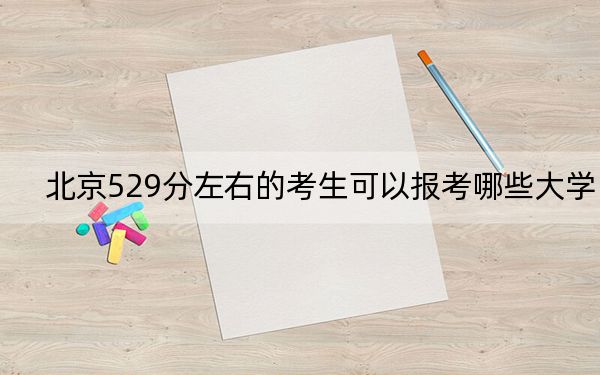 北京529分左右的考生可以报考哪些大学？（供2025年考生参考）
