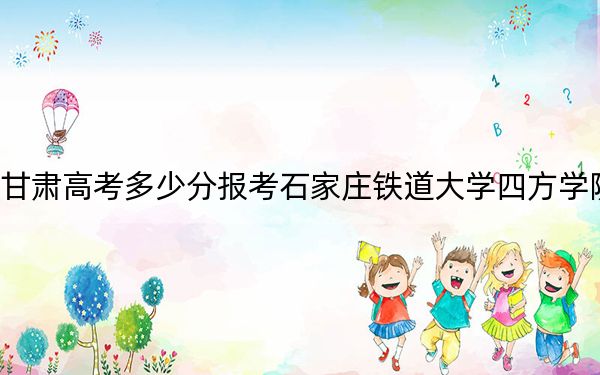 甘肃高考多少分报考石家庄铁道大学四方学院？2024年历史类录取分458分 物理类录取分419分