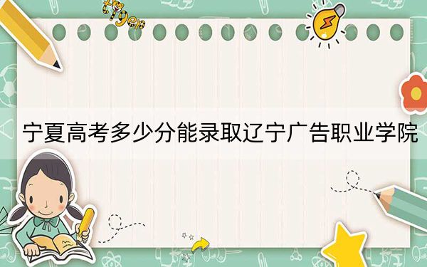 宁夏高考多少分能录取辽宁广告职业学院？2024年文科306分 理科录取分223分