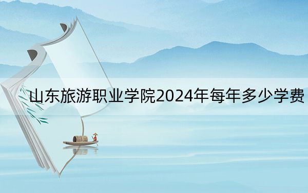 山东旅游职业学院2024年每年多少学费？每年4800元到5000元（供黑龙江考生参考）