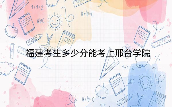 福建考生多少分能考上邢台学院？2024年历史类录取分479分 物理类最低515分