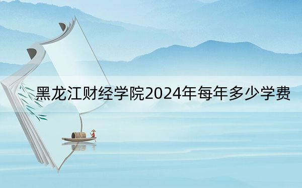 黑龙江财经学院2024年每年多少学费?每年25000元-27000元(供甘肃考生参考)