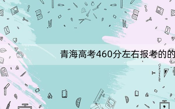 青海高考460分左右报考的的大学有哪些?(附近三年460分大学录取名单)