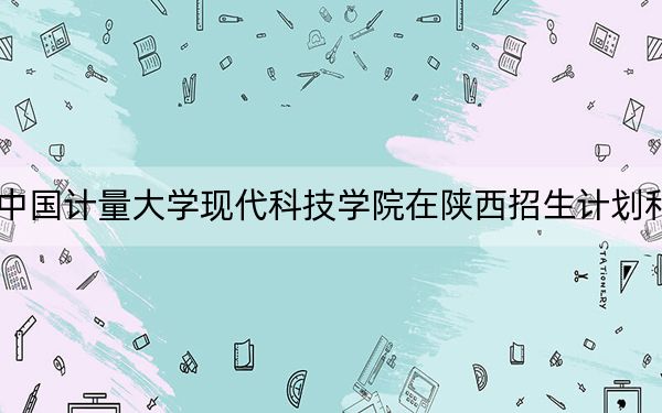 2024年中国计量大学现代科技学院在陕西招生计划和学费是多少？录取分数线是多少？