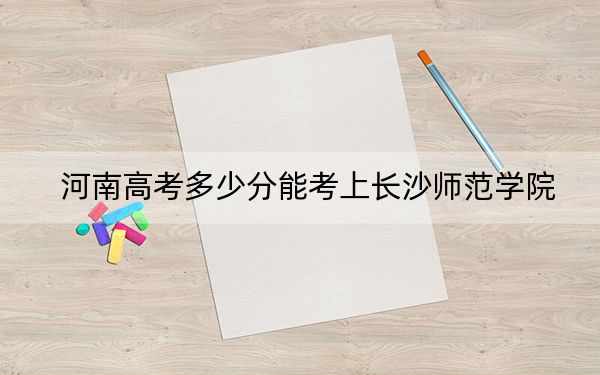 河南高考多少分能考上长沙师范学院？2024年文科最低502分 理科509分