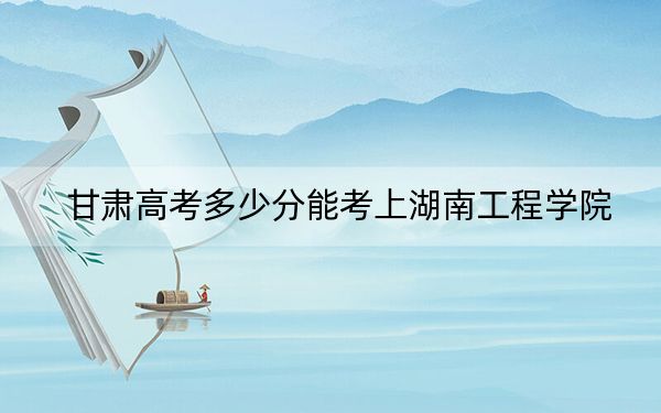 甘肃高考多少分能考上湖南工程学院？附2022-2024年最低录取分数线