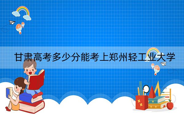 甘肃高考多少分能考上郑州轻工业大学？2024年历史类录取分513分 物理类最低504分