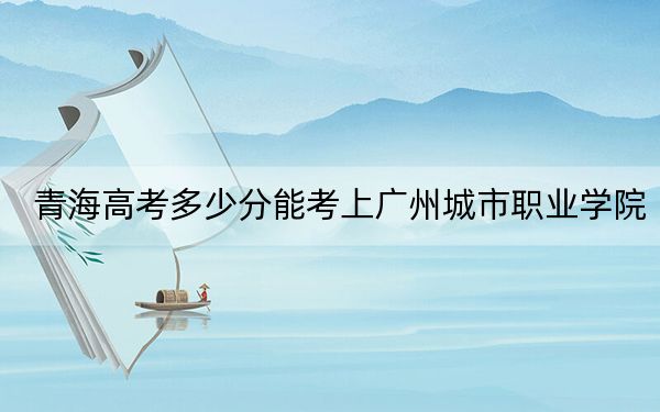 青海高考多少分能考上广州城市职业学院？2024年文科339分 理科262分