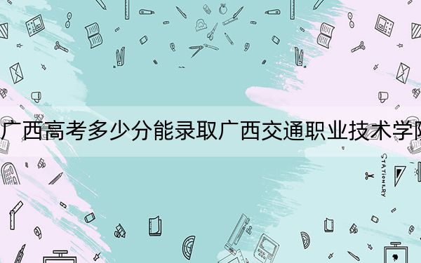 广西高考多少分能录取广西交通职业技术学院？附2022-2024年最低录取分数线