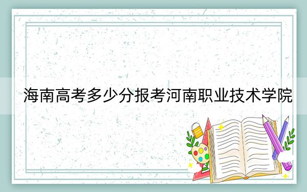 海南高考多少分报考河南职业技术学院？2024年最低分数线473分