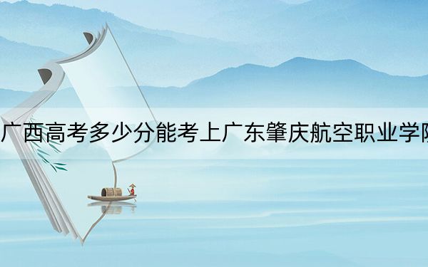 广西高考多少分能考上广东肇庆航空职业学院？2024年历史类213分 物理类投档线237分