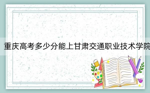 重庆高考多少分能上甘肃交通职业技术学院？2024年历史类录取分337分 物理类投档线352分