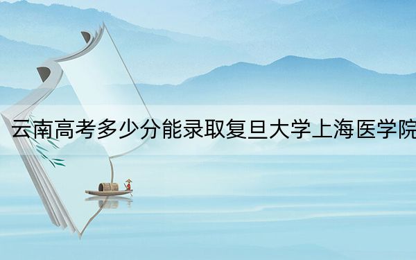 云南高考多少分能录取复旦大学上海医学院？2024年文科最低618分 理科649分